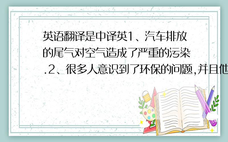 英语翻译是中译英1、汽车排放的尾气对空气造成了严重的污染.2、很多人意识到了环保的问题,并且他们设立了环保日.3、只有大