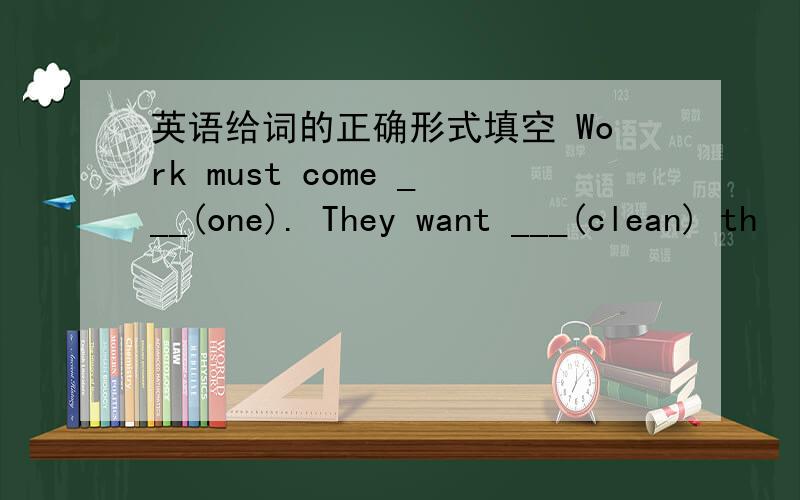 英语给词的正确形式填空 Work must come ___(one). They want ___(clean) th