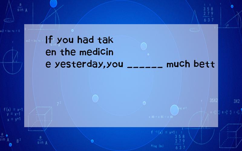 If you had taken the medicine yesterday,you ______ much bett