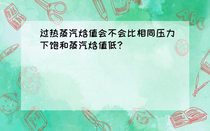 过热蒸汽焓值会不会比相同压力下饱和蒸汽焓值低?