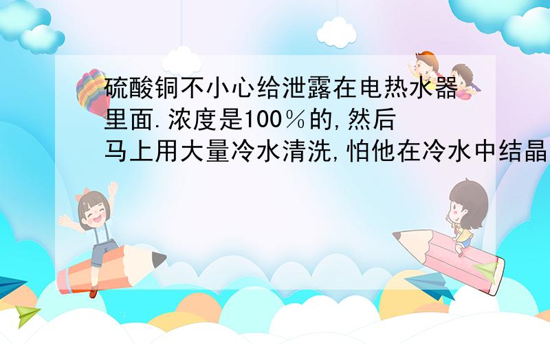 硫酸铜不小心给泄露在电热水器里面.浓度是100％的,然后马上用大量冷水清洗,怕他在冷水中结晶,有用大