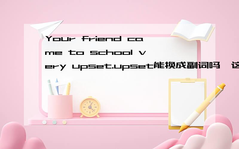 Your friend came to school very upset.upset能换成副词吗,这种句型都可以吗,实