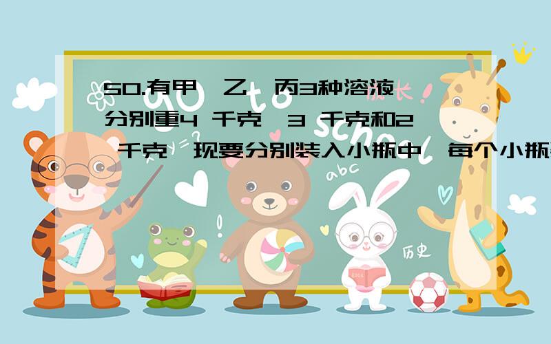 50.有甲、乙、丙3种溶液,分别重4 千克、3 千克和2 千克,现要分别装入小瓶中,每个小瓶装入液体的质量相同,并且无剩