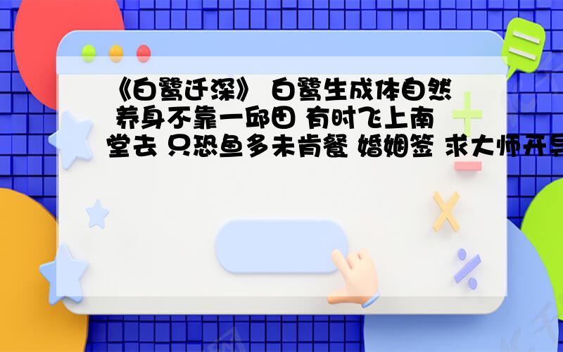 《白鹭迁深》 白鹭生成体自然 养身不靠一邱田 有时飞上南堂去 只恐鱼多未肯餐 婚姻签 求大师开导