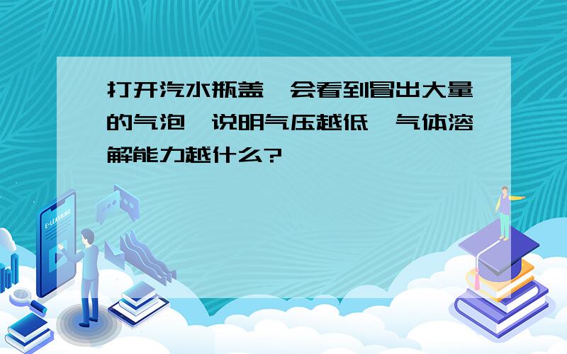 打开汽水瓶盖,会看到冒出大量的气泡,说明气压越低,气体溶解能力越什么?