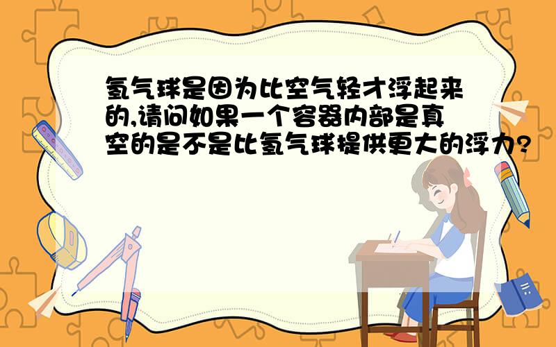 氢气球是因为比空气轻才浮起来的,请问如果一个容器内部是真空的是不是比氢气球提供更大的浮力?