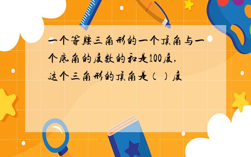 一个等腰三角形的一个顶角与一个底角的度数的和是100度,这个三角形的顶角是（）度