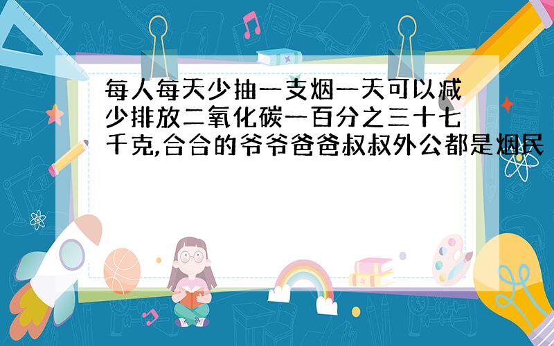 每人每天少抽一支烟一天可以减少排放二氧化碳一百分之三十七千克,合合的爷爷爸爸叔叔外公都是烟民