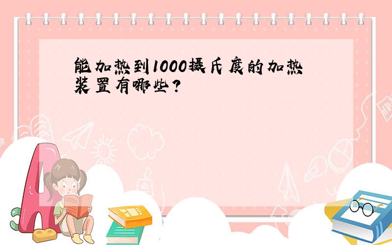 能加热到1000摄氏度的加热装置有哪些?