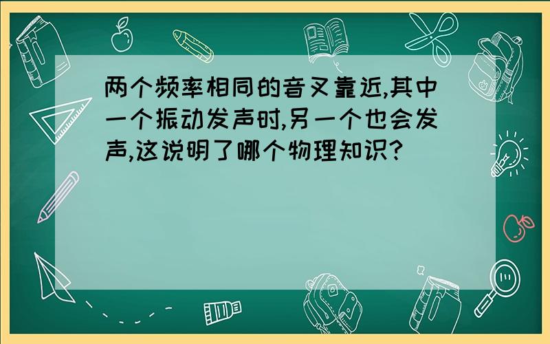 两个频率相同的音叉靠近,其中一个振动发声时,另一个也会发声,这说明了哪个物理知识?