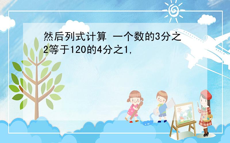 然后列式计算 一个数的3分之2等于120的4分之1,