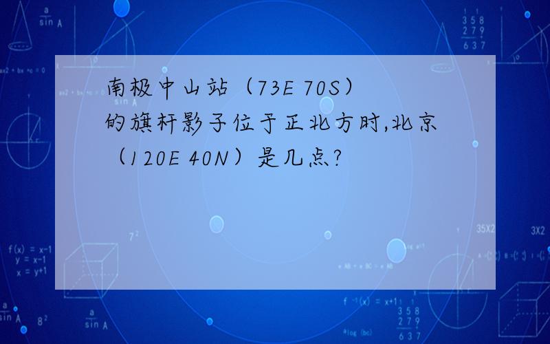 南极中山站（73E 70S）的旗杆影子位于正北方时,北京（120E 40N）是几点?