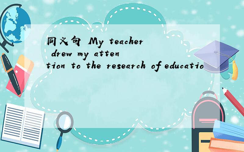 同义句 My teacher drew my attention to the research of educatio