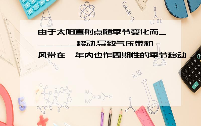 由于太阳直射点随季节变化而______移动，导致气压带和风带在一年内也作周期性的季节移动．就北半球来说，大致是夏季___