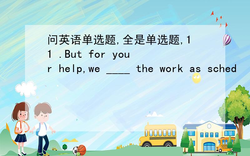 问英语单选题,全是单选题,11 .But for your help,we ____ the work as sched