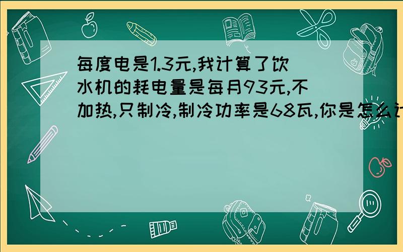 每度电是1.3元,我计算了饮水机的耗电量是每月93元,不加热,只制冷,制冷功率是68瓦,你是怎么计算的?