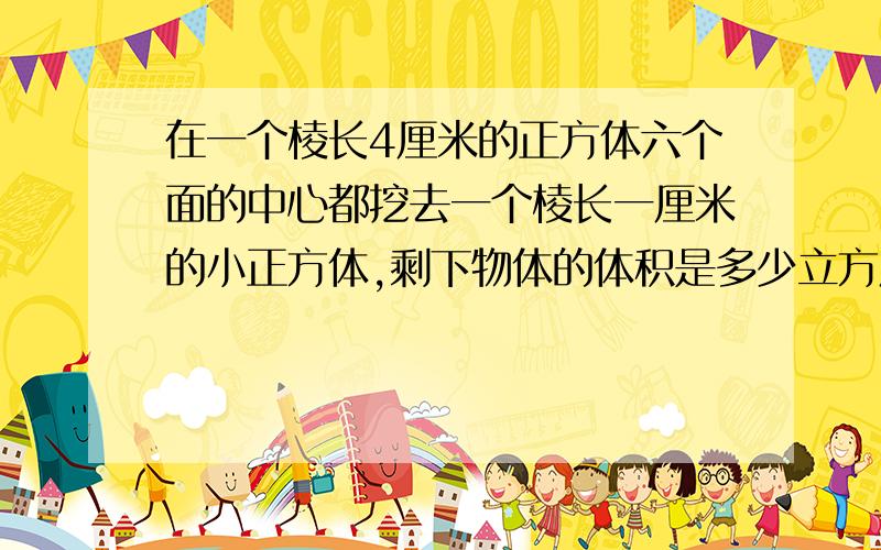 在一个棱长4厘米的正方体六个面的中心都挖去一个棱长一厘米的小正方体,剩下物体的体积是多少立方厘米?