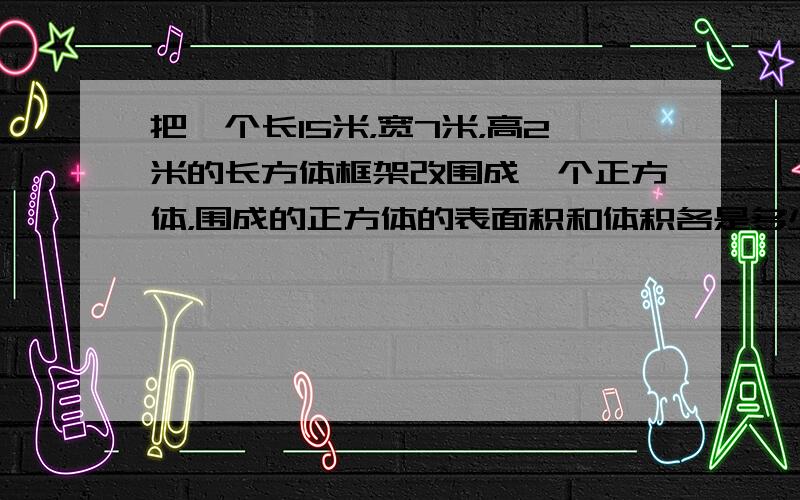 把一个长15米，宽7米，高2米的长方体框架改围成一个正方体，围成的正方体的表面积和体积各是多少？