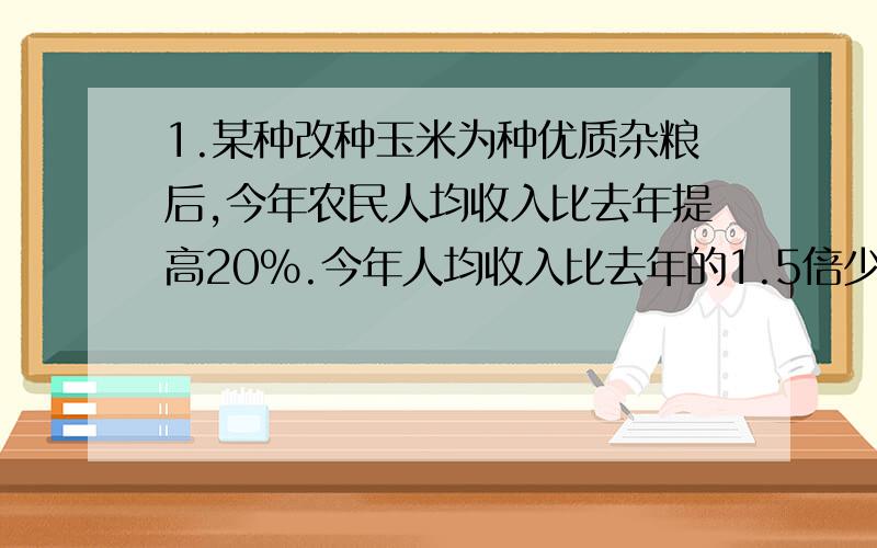 1.某种改种玉米为种优质杂粮后,今年农民人均收入比去年提高20％.今年人均收入比去年的1.5倍少1200元.这个乡去年农