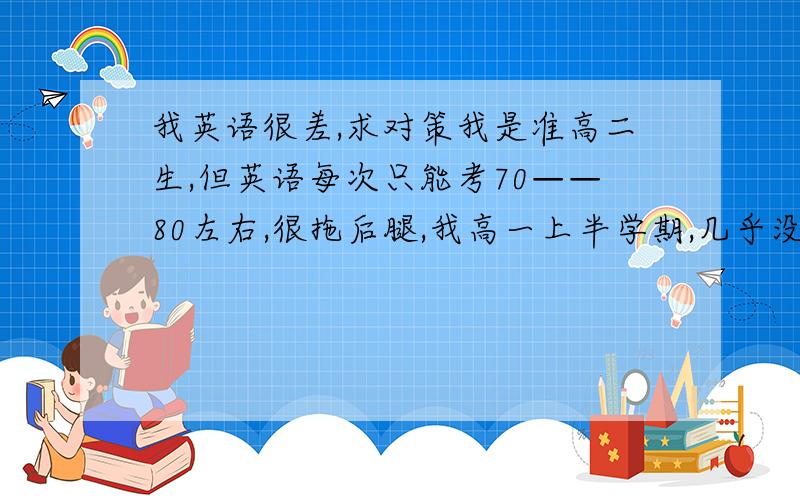 我英语很差,求对策我是准高二生,但英语每次只能考70——80左右,很拖后腿,我高一上半学期,几乎没学