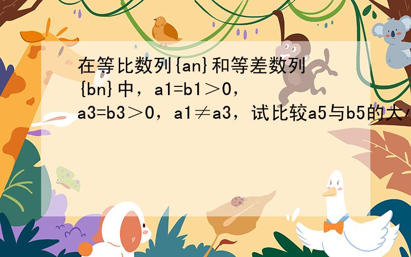 在等比数列{an}和等差数列{bn}中，a1=b1＞0，a3=b3＞0，a1≠a3，试比较a5与b5的大小．