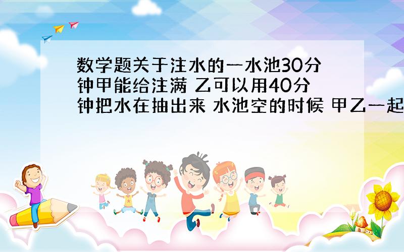 数学题关于注水的一水池30分钟甲能给注满 乙可以用40分钟把水在抽出来 水池空的时候 甲乙一起开 多长时间注满?