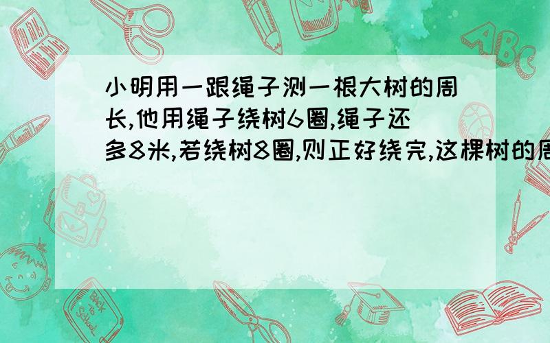 小明用一跟绳子测一根大树的周长,他用绳子绕树6圈,绳子还多8米,若绕树8圈,则正好绕完,这棵树的周长是多少米?绳子有多少