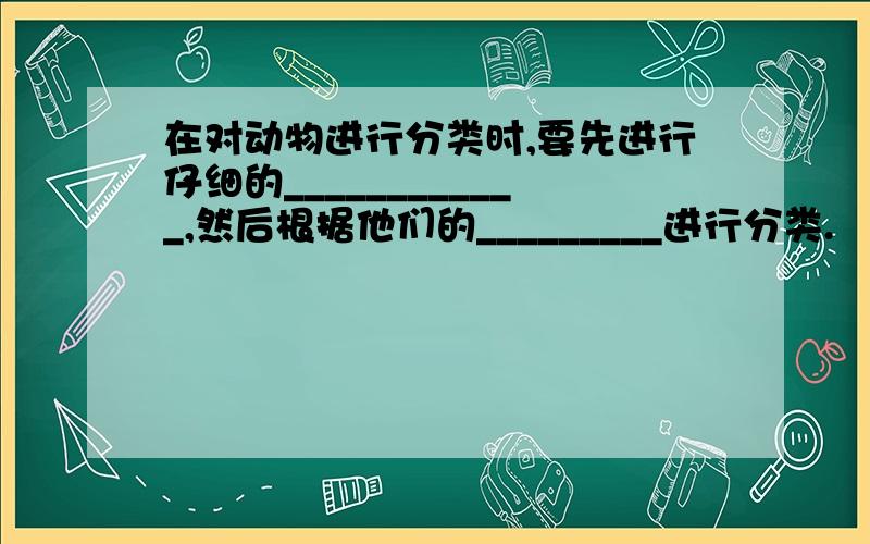 在对动物进行分类时,要先进行仔细的____________,然后根据他们的_________进行分类.