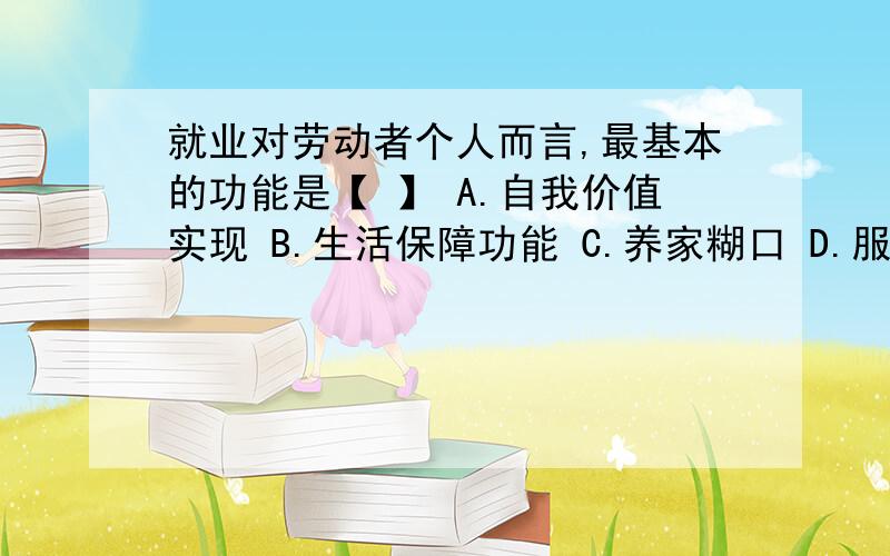 就业对劳动者个人而言,最基本的功能是【 】 A.自我价值实现 B.生活保障功能 C.养家糊口 D.服务社会