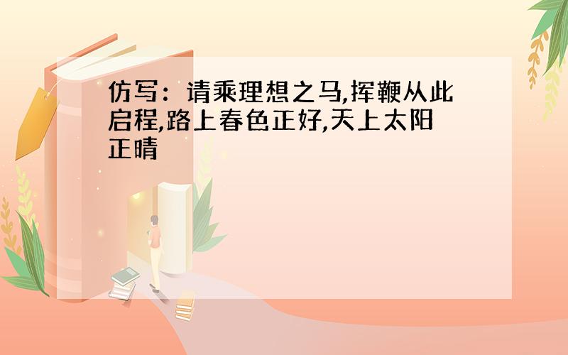 仿写：请乘理想之马,挥鞭从此启程,路上春色正好,天上太阳正晴