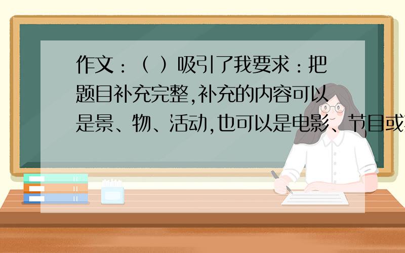 作文：（ ）吸引了我要求：把题目补充完整,补充的内容可以是景、物、活动,也可以是电影、节目或其他.请把这种事物吸引你的原