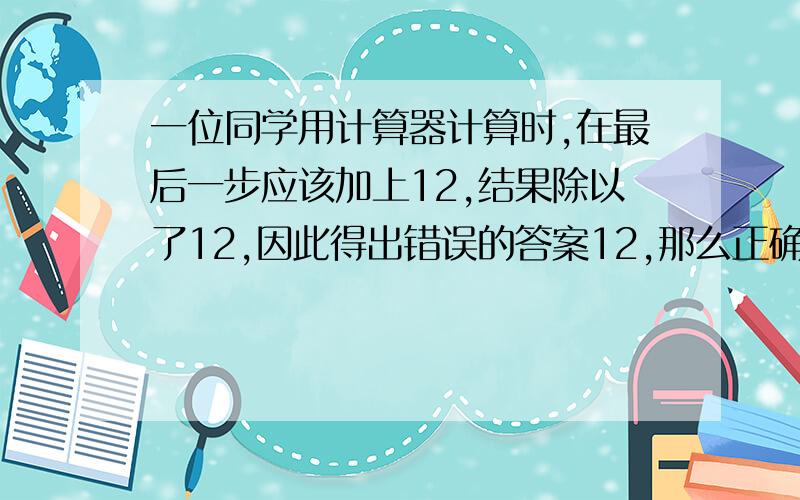 一位同学用计算器计算时,在最后一步应该加上12,结果除以了12,因此得出错误的答案12,那么正确的答案是（ ）.