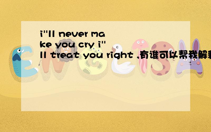 i''ll never make you cry i''ll treat you right ,有谁可以帮我解释下,