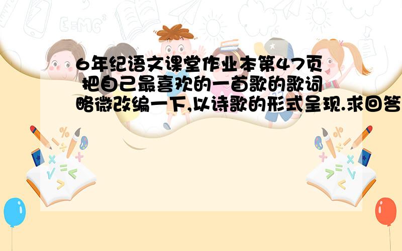 6年纪语文课堂作业本第47页 把自己最喜欢的一首歌的歌词略微改编一下,以诗歌的形式呈现.求回答