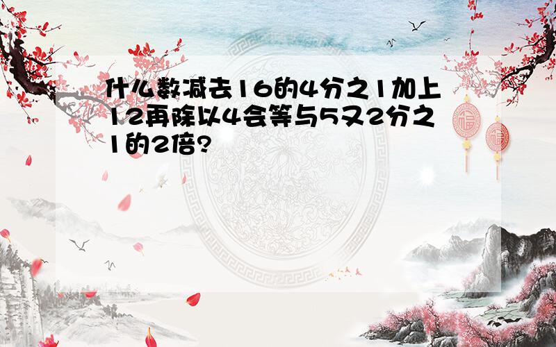 什么数减去16的4分之1加上12再除以4会等与5又2分之1的2倍?