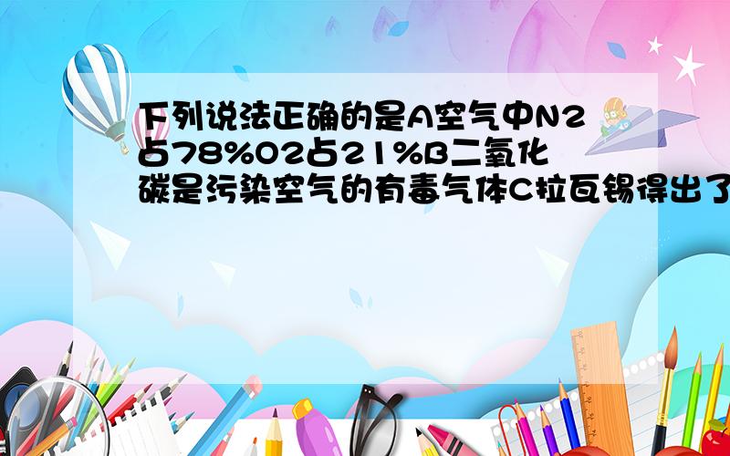 下列说法正确的是A空气中N2占78%O2占21%B二氧化碳是污染空气的有毒气体C拉瓦锡得出了空气是由O2和CO2?