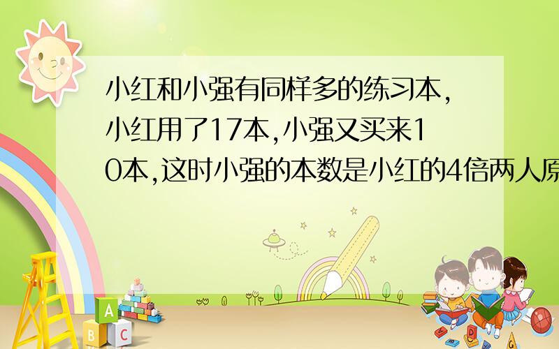 小红和小强有同样多的练习本,小红用了17本,小强又买来10本,这时小强的本数是小红的4倍两人原来各有多少