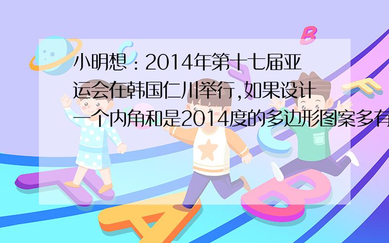 小明想：2014年第十七届亚运会在韩国仁川举行,如果设计一个内角和是2014度的多边形图案多有意思啊!他这个想法能实现吗