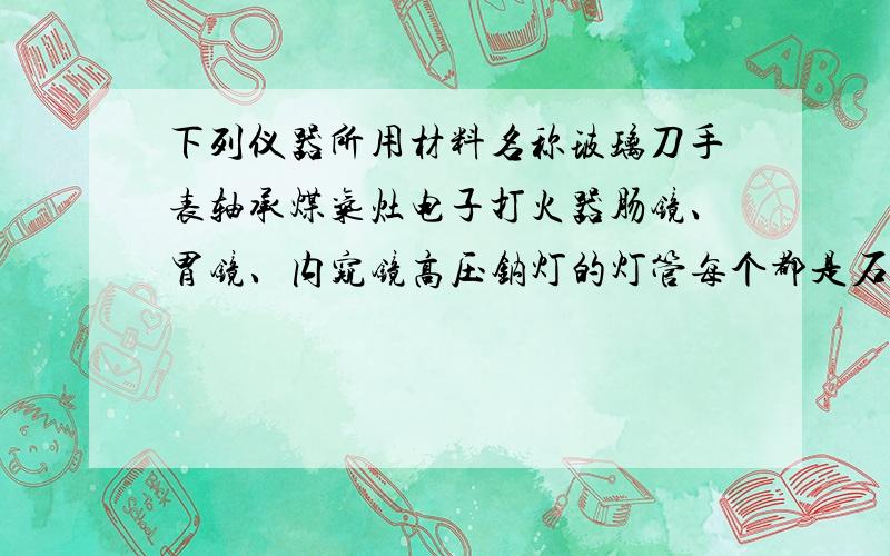 下列仪器所用材料名称玻璃刀手表轴承煤气灶电子打火器肠镜、胃镜、内窥镜高压钠灯的灯管每个都是石英吗？