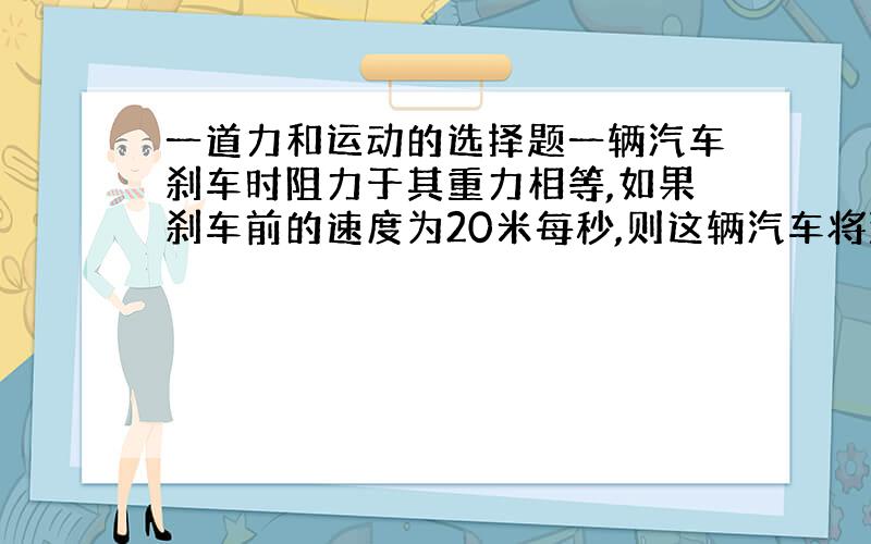 一道力和运动的选择题一辆汽车刹车时阻力于其重力相等,如果刹车前的速度为20米每秒,则这辆汽车将滑行多远? A.5m B.