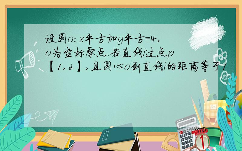 设圆o:x平方加y平方=4,o为坐标原点.若直线i过点p【1,2】,且圆心o到直线i的距离等于1