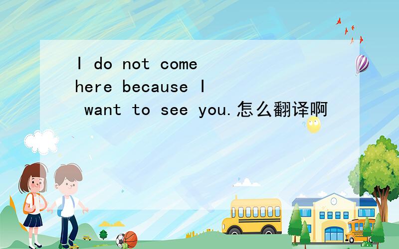 I do not come here because I want to see you.怎么翻译啊