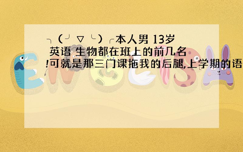 ╮(╯▽╰)╭本人男 13岁 英语 生物都在班上的前几名!可就是那三门课拖我的后腿,上学期的语文73 历史71（最后一名