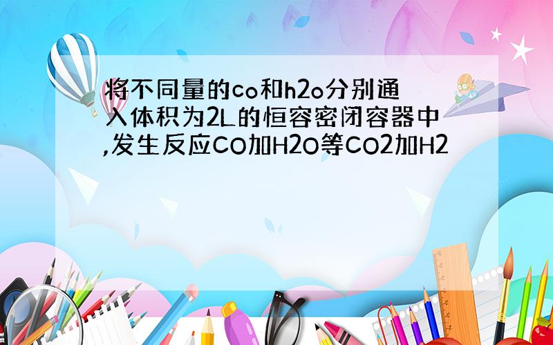 将不同量的co和h2o分别通入体积为2L的恒容密闭容器中,发生反应CO加H2O等CO2加H2