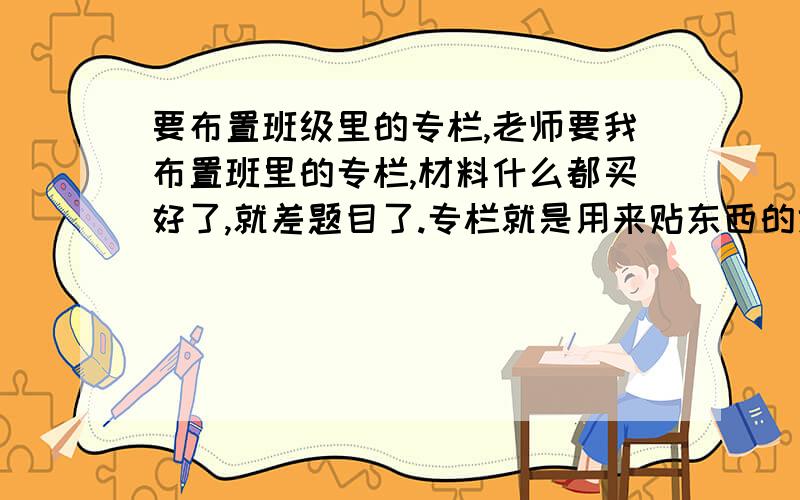 要布置班级里的专栏,老师要我布置班里的专栏,材料什么都买好了,就差题目了.专栏就是用来贴东西的地方,英语的,还有贴练字的