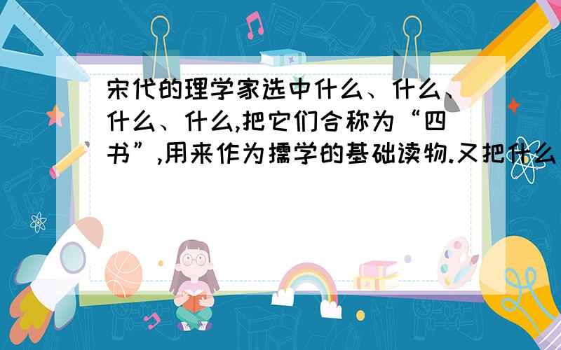 宋代的理学家选中什么、什么、什么、什么,把它们合称为“四书”,用来作为儒学的基础读物.又把什么、什么、什么、什么、什么合