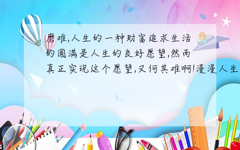 磨难,人生的一种财富追求生活的圆满是人生的良好愿望,然而真正实现这个愿望,又何其难啊!漫漫人生失缺和倾斜几乎是永远的.于