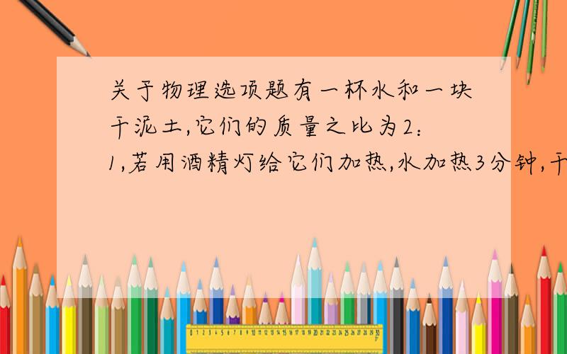 关于物理选项题有一杯水和一块干泥土,它们的质量之比为2：1,若用酒精灯给它们加热,水加热3分钟,干泥加热5分钟.则它们升