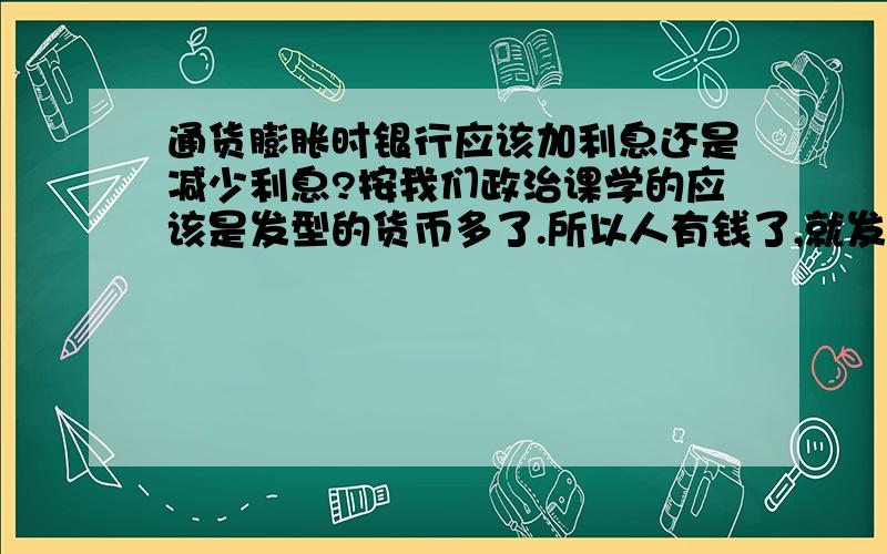 通货膨胀时银行应该加利息还是减少利息?按我们政治课学的应该是发型的货币多了.所以人有钱了,就发生通货膨胀.那么银行应该降