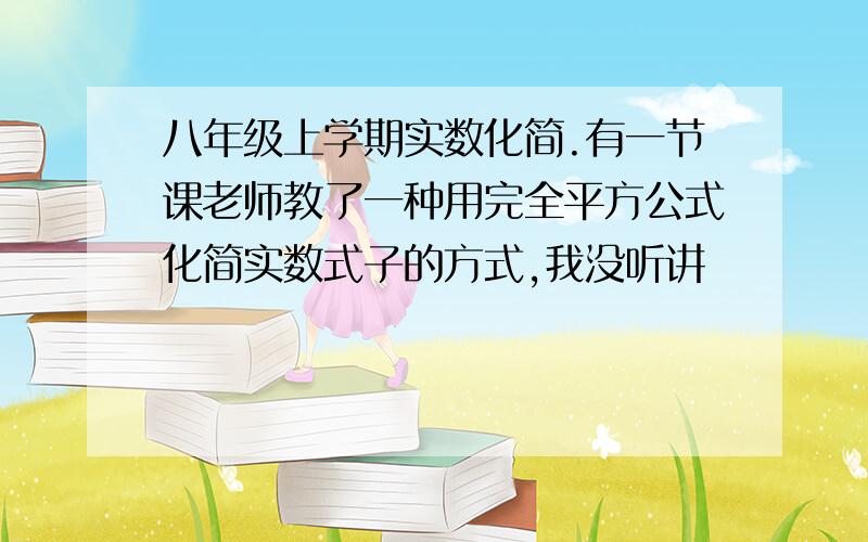 八年级上学期实数化简.有一节课老师教了一种用完全平方公式化简实数式子的方式,我没听讲